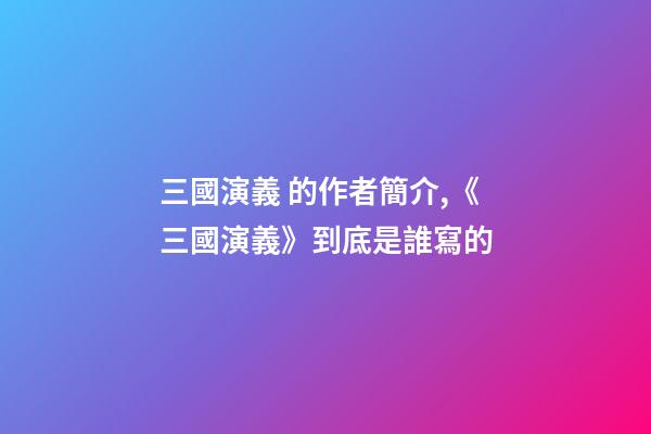三國演義 的作者簡介,《三國演義》到底是誰寫的-第1張-觀點-玄機派